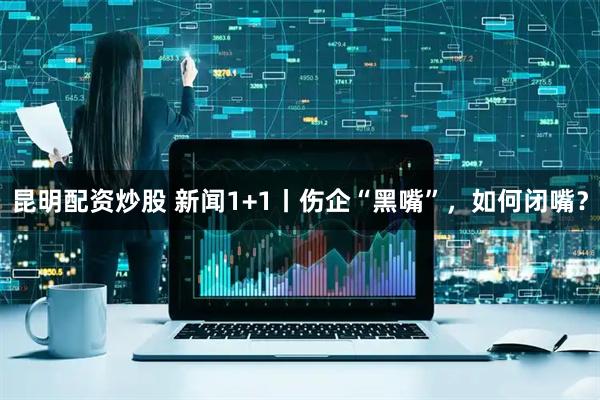 昆明配资炒股 新闻1+1丨伤企“黑嘴”，如何闭嘴？