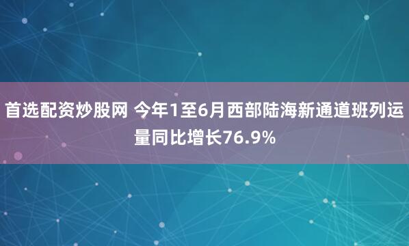首选配资炒股网 今年1至6月西部陆海新通道班列运量同比增长76.9%