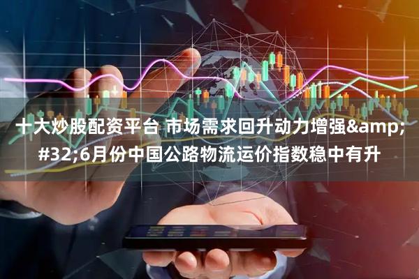 十大炒股配资平台 市场需求回升动力增强&#32;6月份中国公路物流运价指数稳中有升