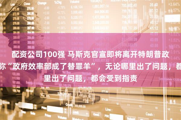 配资公司100强 马斯克官宣即将离开特朗普政府！此前曾称“政府效率部成了替罪羊”，无论哪里出了问题，都会受到指责