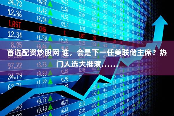 首选配资炒股网 谁，会是下一任美联储主席？热门人选大推演……