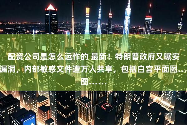 配资公司是怎么运作的 最新！特朗普政府又曝安全漏洞，内部敏感文件遭万人共享，包括白宫平面图……