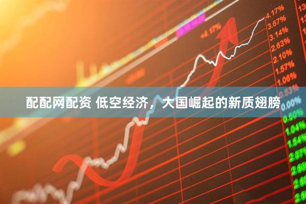 配配网配资 低空经济，大国崛起的新质翅膀