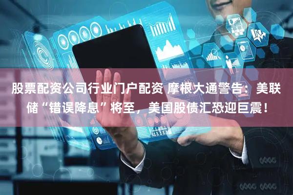 股票配资公司行业门户配资 摩根大通警告：美联储“错误降息”将至，美国股债汇恐迎巨震！