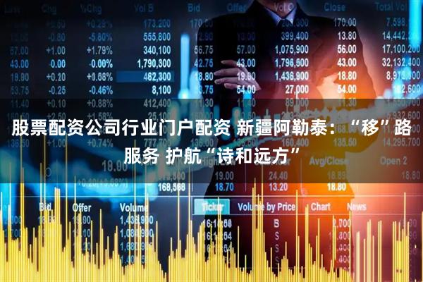 股票配资公司行业门户配资 新疆阿勒泰：“移”路服务 护航“诗和远方”