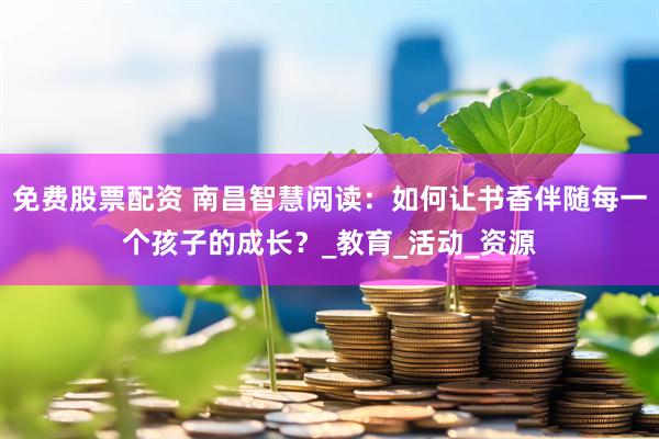 免费股票配资 南昌智慧阅读：如何让书香伴随每一个孩子的成长？_教育_活动_资源