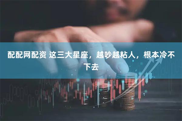 配配网配资 这三大星座，越吵越粘人，根本冷不下去