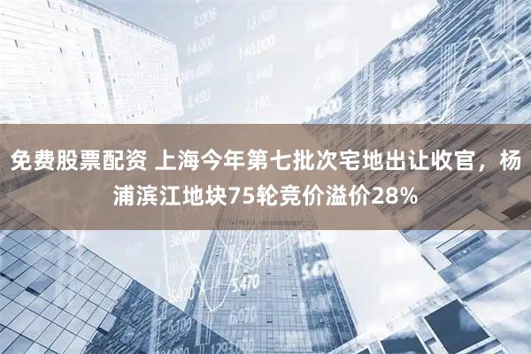 免费股票配资 上海今年第七批次宅地出让收官，杨浦滨江地块75轮竞价溢价28%