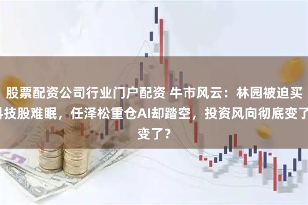 股票配资公司行业门户配资 牛市风云：林园被迫买科技股难眠，任泽松重仓AI却踏空，投资风向彻底变了？