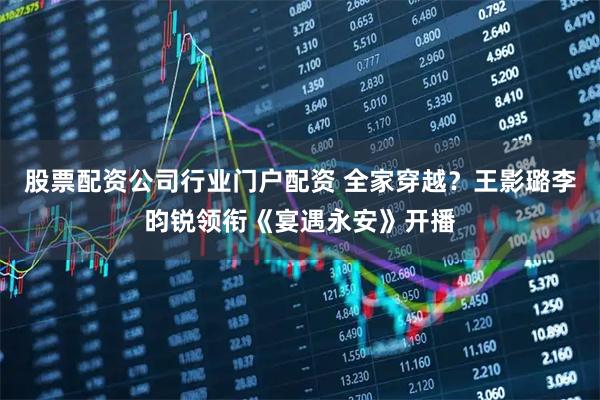 股票配资公司行业门户配资 全家穿越？王影璐李昀锐领衔《宴遇永安》开播
