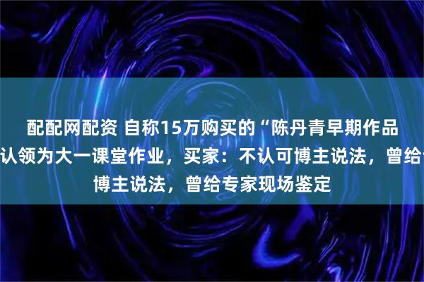 配配网配资 自称15万购买的“陈丹青早期作品”被美术博主认领为大一课堂作业，买家：不认可博主说法，曾给专家现场鉴定