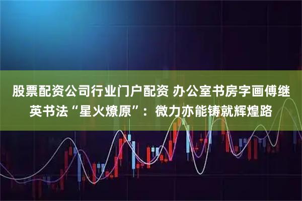 股票配资公司行业门户配资 办公室书房字画傅继英书法“星火燎原”：微力亦能铸就辉煌路