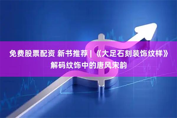 免费股票配资 新书推荐 | 《大足石刻装饰纹样》解码纹饰中的唐风宋韵