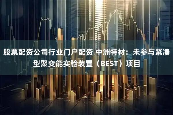 股票配资公司行业门户配资 中洲特材：未参与紧凑型聚变能实验装置（BEST）项目