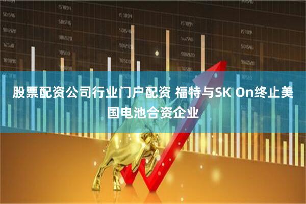 股票配资公司行业门户配资 福特与SK On终止美国电池合资企业